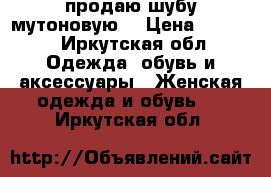 продаю шубу мутоновую  › Цена ­ 2 000 - Иркутская обл. Одежда, обувь и аксессуары » Женская одежда и обувь   . Иркутская обл.